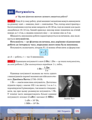 175175	 §42. Потужність
	§42.	 Потужність
 Від яких фізичних величин залежить механічна робота?
1	 Одну й ту саму роботу  різні машини і механізми можуть виконувати
по-різному: одні — швидше, інші — повільніше. Так, гектар землі трактор з
багатолемішним плугом може виорати за 40–50 хв, тоді як коневі для цього
знадобиться 10–12 год. Інший приклад: школяр може піднятися на п’ятий
поверх за 1–2 хв, а людина похилого віку — не менше ніж за 5 хв.
Швидкість виконання роботи характеризується величиною, яка нази-
вається потужністю.
Потужність — це фізична величина, яка дорівнює відношенню
роботи до інтервалу часу, впродовж якого вона була виконана.
Потужність позначають літерою N, і її можна обчислити за формулою:
N
A
t
= ,
де А — робота, t — час її виконання.
2	 Одиницею потужності є ват (1 Вт). 1 Вт — це така потужність,
за якої робота 1 Дж виконується впродовж 1 с, тобто,
1 Вт =
1
1
Д
c
.
Одиниця потужності названа на честь одного
з винахідників парової машини англійського вче-
ного Джеймса Ватта (1736–1819).
1 Вт — зовсім невелика потужність. Достатньо
підняти гирку з масою 102 г на висоту 1 м за 1 с,
переміщуючи її рівномірно, і ви можете стверджу-
вати, що при цьому розвинули потужність 1 Вт.
У техніці часто використовують більші одиниці
потужності: кіловат (1 кВт) і мегават (1 МВт):
1 кВт = 103
Вт,
1 МВт = 106
Вт.
Джеймс Ватт
 