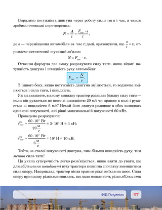 177177	 §42. Потужність
Виразимо потужність двигуна через роботу сили тяги і час, а також
зробимо очевидні перетворення:
N
A
t
F s
t
= =
⋅
,
де s — переміщення автомобіля за  час t; далі, враховуючи, що
s
t
v= , от-
римаємо остаточний шуканий зв’язок:
N = Fтяг
· v.
Остання формула дає змогу розрахувати силу тяги, якщо відомі по-
тужність двигуна і швидкість руху автомобіля:
Fтяг
  =
N
v
.
З іншого боку, якщо потужність двигуна змінюється, то водночас змі-
нюється і сила тяги, і швидкість.
Як ви вважаєте, в якому випадку трактор розвиває більшу силу тяги —
коли він рухається по шосе зі швидкістю 20 м/с чи працює в полі і руха-
ється зі швидкістю 6 м/с? Нехай його двигун розвиває в обох випадках
однакові потужності, які рівні максимальній потужності 60 кВт.
Проведемо розрахунки:
′ =
⋅
F
B
c
60 10
20
3
= 3· 103
Н = 3 кН;
′′ =
⋅
F
B
c
60 10
6
3
= 104
Н = 10 кН.
Тобто, за сталої потужності двигуна, чим більша швидкість руху, тим
менша сила тяги!
Ця уявна суперечність легко розв’язується, якщо взяти до уваги, що
для збільшення швидкості руху трактора повинна спочатку зменшитися
сила опору. Наприклад, трактор після орання ріллі виїхав на шосе. Сила
опору при цьому різко зменшилась, що дало можливість різко збільшити
 