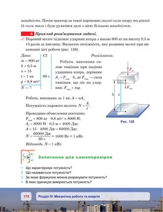 178 Розділ IV. Механічна робота та енергія
швидкість. Потім трактор за такої порівняно малої сили опору та рівної
їй сили тяги і буде рухатися далі з цією більшою швидкістю.
4	 Приклад розв’язування задачі.
 Паровий молот піднімає ударник копра з масою 800 кг на висоту 0,5 м
15 разів за хвилину. Визначте потужність, яку розвиває молот при ви-
конанні цієї роботи (рис. 128).
Розв’язання.
Робота, виконана си-
лою тяжіння при падінні
ударника копра, дорівнює
А1
 = Fтяж
 · h, де Fтяж
— сила
тяжіння, що діє на удар-
ник: Fтяж
 = mg.
Робота, виконана за 1 хв: A = nA1
.
Потужність парового молота N
A
t
= .
Проводимо обчислення поетапно.
Fтяж
 = 800 кг · 9,8 м/с2
≈ 8000 Н;
A1
= 8000 Н · 0,5 м = 4000 Дж;
А = 15 · 4000 Дж = 60000 Дж;
N =
60000
60
Д
c
= 1000 Вт = 1 кВт.
Відповідь. N = 1 кВт.
Запитання для самоперевірки
1.	 Що характеризує потужність?
2.	 Що називається потужністю?
3.	 За якою формулою можна розрахувати потужність?
4.	 В яких одиницях вимірюється потужність?
Дано:	 СІ
m = 800 кг
h = 0,5 м
n = 15
t = 1 хв	 60 с
g = 9,8 м/с2
N — ? F яж
F
sh
и . 128
 
