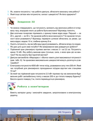 179179	 §42. Потужність
5.	 Як, знаючи потужність і час роботи двигуна, обчислити виконану ним роботу?
6.	 Який існує звʼязок між потужністю, силою і швидкістю? Як його одержати?
Завдання 32
1.	 Чи можна стверджувати, що потужність залежить від величини роботи й інтер-
валу часу, впродовж якого ця робота була виконана? Відповідь поясніть.
2.	 Два хлопчики почергово піднімають з криниці повне відро води. Перший — за
20 с, другий — за 30 с. Чи однакові роботи вони виконують? Чи однакові потуж-
ності вони розвивають? Відповідь перевірте шляхом обчислень за умови, що
маса відра з водою 10 кг, глибина криниці 8 м.
3е
.	 Оцініть потужність, яку ви (або ваші друзі) розвивають, збігаючи вгору по сходах.
Які дані для цього вам потрібні? Які вимірювання вам доведеться зробити?
4.	 Підйомний кран рівномірно піднімає вантаж з масою 3 т за 0,5 хв. Потужність
крана 10 кВт. Яку роботу виконав кран (точніше, сила, з якою кран діє на ван-
таж)? На яку висоту був піднятий вантаж?
5*.	Двигуни автомобілів «Мерседес» і «Волга» мають різні максимальні потужності
(див. табл. 8). Чи однакових максимальних швидкостей можуть досягнути ці ав-
томобілі?
6*.	Електровоз потужністю 4000 кВт тягне поїзд, розвиваючи силу тяги 200 кН. Який
час потрібний для рівномірного проходження поїздом відстані між станціями
72 км?
7*.	За який час підйомний кран потужністю 2,5 кВт піднімає під час виконання буді-
вельних робіт залізобетонну плиту з масою 200 кг до п’ятого поверху будинку?
Висота одного поверху 3 м, плита переміщується рівномірно.
Робота з комп’ютером
	 Вивчіть матеріал уроку і виконайте завдання, запропоноване в електронному
додатку.
 