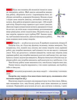 181181	 §43. Механічна енергія та її види
2	 Будь-яка машина або механізм також не завж-
ди виконують роботу. Щоб двигун автомобіля викону-
вав роботу, обертаючи колеса і переміщаючи його, не-
обхідно автомобіль заправити бензином. Бензин згорає
і віддає свою енергію двигуну; автомобіль починає ру-
хатися. Для роботи вітряного двигуна (рис. 130) потріб-
ний вітер. Енергія вітру приведе в рух лопаті двигуна.
Двигуни гідроелектростанції почнуть працювати тільки
після того, як потік води з водосховища, розташованого
вище рівня ріки, почне падати вниз. Падаюча вода, що
має енергію, приведе в рух турбіни ГЕС. Інакше кажу-
чи, щоб машина (механізм, двигун) виконувала роботу,
вона повинна мати певну енергію.
3	 Енергія — це фізична величина. Її прийнято позначати літерою Е.
Енергію тіла, як і будь-яку фізичну величину, можна виміряти. Так,
наприклад, тіло, підняте над землею, має певну енергію: вона дорівнює
роботі, яку потрібно виконати, щоб підняти тіло на цю висоту з поверхні
землі. Тіло, що рухається з певною швидкістю, також має енергію; вона
дорівнює роботі, яку потрібно виконати для того, щоб цьому тілу, яке пере-
бувало у спокої, надати цю швидкість. Енергія стиснутого в балоні газу до-
рівнює роботі, яку потрібно виконати, щоб накачати газ у цей балон, і т.ін.
Чим більшу роботу може виконати тіло, тим більшу енергію воно має.
Таким чином, енергію виражають у тих самих одиницях, що й роботу,
тобто в джоулях.
4	 У механіці розрізняють два види енергії — кінетичну і потенціа­
льну.
Енергію, яку мають тіла внаслідок свого руху, називають кіне-
тичною енергією (Ек
).
Кінетична енергія залежить від швидкості руху тіла і його маси. Дійсно,
чим масивніше тіло, тим більшу роботу воно може виконати до повної
зупинки. Порівняйте результати дії кулі, яка влучила в мішень, і арти-
и . 130
 