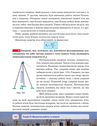 182 Розділ IV. Механічна робота та енергія
лерійського снаряда, який рухався з тією самою швидкістю і влучив у ту
саму мішень. У другому випадку буде виконана робота значно більша,
ніж у першому. Очевидна також залежність кінетичної енергії тіла від
його швидкості: чим більша швидкість, тим більшу роботу може викона-
ти тіло, тобто, тим більша його енергія. Уявіть собі результат дії кулі, яку
в першому випадку в мішень кинули рукою (швидкість її мала), а в дру-
гому — куля вилетіла зі ствола рушниці.
Отже, можна зробити висновок, що чим більша маса тіла і його швид-
кість руху, тим більша кінетична енергія тіла.
Кінетичну енергію тіла обчислюють за формулою:
Ек
=
mv2
2
.
5	 Енергію, яка залежить від взаємного розташування вза-
ємодіючих тіл (або частин одного і того самого тіла), називають
потенціальною енергією (ЕP
).
Потенціальною енергією володіє, наприклад,
тіло, підняте над землею. Земля і тіло взаємно при-
тягуються. Падаючи з певної висоти на землю, тіло
виконує роботу. Так, ударник копра при падінні
забиваю палю у ґрунт (рис. 131). Говорять, що при
цьому виконується робота проти сил опору ґрунту
(точніше — виконує роботу сила, з якою ударник
діє на палю). Піднятий угору ударник копра зно-
ву запасає потенціальну енергію. Потенціальна
енергія залежить від маси тіла і висоти, на яку
воно було підняте.
Щоб забити палю, маса ударника копра повин-
на бути достатньо великою. Якщо з такої самої ви-
соти, на якій знаходиться ударник, упаде легке тіло, наприклад, м’яч,
то робота м’яча буде настільки мізерною, що паля не зрушиться з місця.
Інакше кажучи, потенціальна енергія м’яча набагато менша від потен-
ціальної енергії ударника копра.
и . 131
 