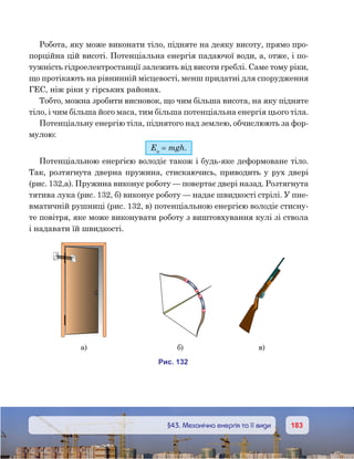 183183	 §43. Механічна енергія та її види
Робота, яку може виконати тіло, підняте на деяку висоту, прямо про-
порційна цій висоті. Потенціальна енергія падаючої води, а, отже, і по-
тужність гідроелектростанції залежить від висоти греблі. Саме тому ріки,
що протікають на рівнинній місцевості, менш придатні для спорудження
ГЕС, ніж ріки у гірських районах.
Тобто, можна зробити висновок, що чим більша висота, на яку підняте
тіло, і чим більша його маса, тим більша потенціальна енергія цього тіла.
Потенціальну енергію тіла, піднятого над землею, обчислюють за фор-
мулою:
Еп
 = mgh.
Потенціальною енергією володіє також і будь-яке деформоване тіло.
Так, розтягнута дверна пружина, стискаючись, приводить у рух двері
(рис. 132,а). Пружина виконує роботу — повертає двері назад. Розтягнута
тятива лука (рис. 132, б) виконує роботу — надає швидкості стрілі. У пне-
вматичній рушниці (рис. 132, в) потенціальною енергією володіє стисну-
те повітря, яке може виконувати роботу з виштовхування кулі зі ствола
і надавати їй швидкості.
и . 132
а) ) )
 