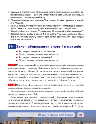 185185	 §44. Закон збереження енергії в механіці
3.	 Один учень стверджує, що потенціальна енергія книги, яка лежить на столі, до-
рівнює нулю, а інший — що книга володіє певною потенціальною енергією, не
рівною нулю. Хто з них правий? Чому?
4.	 Обчисліть кінетичну енергію автомобіля з масою 1 т, який рухається зі швидкі-
стю 72 км/год.
5.	 Камінь з масою 20 кг перебуває на схилі гори на висоті 100 м відносно поверхні
Землі. Обчисліть потенціальну енергію каменя відносно поверхні Землі.
6.	 Швидкість літака зросла вдвічі. У скільки разів збільшилася його кінетична енергія?
7.	 Вертоліт підняв вантаж з масою 1  т на висоту 1  км над поверхнею Землі.
Визначіть, яку потенціальну енергію набув вантаж відносно Землі і відносно дна
шахти завглибшки 200 м.
	§44.	 Закон збереження енергії в механіці
 Яку енергію називають потенціальною?
 Від яких фізичних величин вона залежить?
 Яку енергію називають кінетичною?
 Від яких фізичних величин вона залежить?
1	 У цьому параграфі ви познайомитесь з одним із найважливіших
законів природи — законом збереження енергії. Цей закон має застосу-
вання не тільки у фізиці. Він використовується в астрономії для розра-
хунку руху планет, зір, комет, у космонавтиці — для розрахунку руху
космічних кораблів та супутників, у техніці — для розрахунку руху та
роботи різних машин і механізмів, а також в хімії, біології тощо.
2	 Перш ніж сформулювати закон збереження енергії в механіці,
розглянемо декілька простих прикладів.
Скористаємося установкою, яка складається з кулі, закріпленої між
двома пружинами (рис. 133).
Якщо відвести кулю вбік — положення А — і відпустити, то вона поч-
не рухатися завдяки дії сил пружності пружин. Пройшовши початкове
положення рівноваги О, куля продовжить рух у бік, протилежний почат-
ковому відхиленню. Після того, як куля досягне положення В, її рух не
 