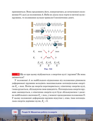 186 Розділ IV. Механічна робота та енергія
припиниться. Вона продовжить його, повертаючись до початкового поло-
ження О і далі до положення А. Якби не діяла сила тертя в системі куля–
пружина, то коливання кульки тривали б нескінченно довго.
3	 Що ж при цьому відбувається з енергією кулі і пружин? Як вона
змінюється?
У положенні А за найбільшого відхилення від положення рівноваги
деформовані пружини володіють максимальною потенціальною енергі-
єю Еп
 = max. Потім ця енергія перетворюється у кінетичну енергію кулі,
і вона рухається, збільшуючи свою швидкість. Потенціальна енергія пру-
жин зменшується, а кінетична енергія кулі буде збільшуватися і досяг-
не найбільшого значення Ек
 = max, у момент проходження положення О.
У цьому положенні деформація пружин відсутня і, отже, їхня потенціа­
льна енергія дорівнює нулю, Еп
 = 0.
и . 133
v = 0
v = 0
A
O
B
v
E max 0 max
Eк 0 max 0
E Eк+
Е
E Eк+
Е
E Eк+
Е
 