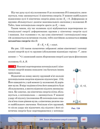 187187	 §44. Закон збереження енергії в механіці
Під час руху кулі від положення О до положення В її швидкість змен-
шується, тому зменшується і її кінетична енергія. У момент найбільшого
відхилення кулі її кінетична енергія рівна нулю: Ек
 = 0. Деформація ж
пружин збільшується і досягає максимального значення у положенні В.
Тобто, їхня потенціальна енергія зросте до Еп
 = max.
Таким чином, під час коливань кулі відбуваються перетворення по-
тенціальної енергії деформованих пружин у кінетичну енергію кулі
і навпаки. Але головним є те, що сума кінетичної і потенціальної енер-
гій залишається величиною сталою, тобто постійною залишається повна
механічна енергія тіл Е:
Е = Еп
 + Ек
 = const.
На рис. 133 також схематично зображені зміни кінетичної і потенці-
альної енергій кулі та пружин (збільшенню відповідає стрілка , змен-
шенню — ) і записаний закон збереження енергії для трьох фіксованих
положень О, А, В.
4	 Взаємні перетворення потенціальної і кіне-
тичної енергій можна показати і на багатьох інших
прикладах.
Піднятий на певну висоту пружний м’яч володіє
потенціальною енергією відносно підлоги (рис. 134).
Його швидкість у цей момент (у положенні А) дорів-
нює нулю. В міру падіння м’яча його швидкість буде
збільшуватися, а висота відносно підлоги зменшува-
тися. Це означає, що кінетична енергія м’яча збіль-
шується, а потенціальна — зменшується. У момент
удару об підлогу (положення В) потенціальна енер-
гія м’яча стане рівною нулю, а кінетична досягне сво-
го найбільшого значення. Оскільки м’яч пружний,
то після удару він відскочить від підлоги і його кі-
нетична енергія буде перетворюватися у потенціа­
и . 134
A Е
Ек
Е +Ек
 