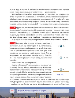 188 Розділ IV. Механічна робота та енергія
льну в міру підняття. У найвищій точці підняття потенціальна енергія
знову стане максимальною, а кінетична — рівною нулю.
Можна і безпосередніми розрахунками підтвердити, що повна меха-
нічна енергія м’яча залишається постійною, але в різних точках траєкто-
рії він володіє різними за величиною видами енергії. В точці А м’яч має
максимальну потенціальну енергію, у точці В — максимальну кінетичну
енергію, в області між точками А і В — кінетичну і потенціальну водночас.
5	 Група тіл, які взаємодіють тільки між собою, називається замк-
неною механічною системою. До замкненої системи у розглянутих вище
випадках належить куля і пружини, м’яч і Земля. Численні досліди по-
казують, що повна механічна енергія замкненої системи, між тіла-
ми якої діють лише сили тяжіння і пружності, зберігається.
У цьому й полягає закон збереження повної механічної енергії.
6	 Реально між тілами, крім сил тяжіння і
пружності, діють ще сили тертя. У цьому випадку,
очевидно, повна механічна енергія не зберігається.
Так, за рахунок тертя рано чи пізно м’яч (рис. 134)
опиниться на підлозі у стані спокою і т.п. Але це
не означає, що механічна енергія зникла безслід-
но, вона перетворилася в якусь іншу, немеханічну
енергію.
Розглянемо ще один приклад.
Уявіть собі, що ви б’єте молотком по великому ме-
талевому бруску або по товстому цвяху. Спочатку,
піднявши молоток вгору, ви надаєте йому потенці-
альної енергії. Потім потенціальна енергія молот-
ка перетворюється на кінетичну енергію і в момент
удару кудись зникає. Для наступного удару вам зно-
ву потрібно піднімати молоток угору. Куди ж дівається механічна енер-
гія? Доторкніться до металевого бруска після кількох ударів по ньому,
і ви відчуєте, що брусок нагрівся. Механічна енергія молотка безслідно
и . 134
A Е
Ек
Е +Ек
 