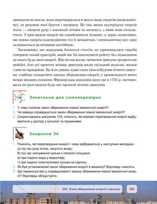189189	 §44. Закон збереження енергії в механіці
зникнути не могла, вона перетворилася в якусь іншу енергію (немеханіч-
ну), за рахунок якої брусок і нагрівся. Це так звана внутрішня енергія
тіла — енергія руху і взаємодії атомів та молекул, з яких воно склада-
ється. З цим видом енергії ви ознайомитеся пізніше, а зараз зазначимо,
що повна енергія взаємодіючих тіл (і механічна, і немеханічна) все одно
залишається величиною постійною.
Зауважимо, що впродовж багатьох століть не припинялися спроби
створити такий пристрій, який міг би виконувати роботу без підведення
до нього будь-якої енергії. Він дістав назву «вічного» двигуна (perpetuum
mobile). Але усі проекти вічних двигунів мали спільний недолік: жоден
з них не працював. Це й не дивно, адже сама ідея побудови вічного двигу-
на  глибоко суперечить закону збереження енергії, у правильності якого
немає жодних сумнівів. Французька академія наук ще в 1755 р. постано-
вила не розглядати будь-які проекти вічних двигунів.
Запитання для самоперевірки
1.	 У чому полягає закон збереження повної механічної енергії?
2.	 Чи завжди справджується закон збереження повної механічної енергії?
3.	 Скориставшись рисунком 133, поясніть, які взаємні перетворення енергії відбу-
ваються у досліді з кулькою та пружинами.
Завдання 34
1.	 Поясніть, які перетворення енергії і чому відбуваються у наступних випадках:
	 а) під час руху м’яча, кинутого вгору;
	 б) під час скочування кульки з похилої площини;
	 в) при падінні води у водоспаді;
	 г) при падінні пластилінової кульки на підлогу.
2.	 Як був установлений закон збереження енергії в механіці? Відповідь поясніть.
3.	 Що переконує вас у справедливості закону збереження повної механічної енер-
гії? Відповідь обґрунтуйте.
 