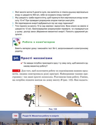 190 Розділ IV. Механічна робота та енергія
4.	 Якої висоти могла б досягти куля, яка вилетіла зі ствола рушниці вертикально
вгору зі швидкістю 400 м/с, якби не існувало опору повітря?
5.	 Яку швидкість треба надати м’ячу, щоб підкинути його вертикально вгору на ви-
соту 10 м? При проведені розрахунків опором повітря знехтуйте.
6.	 Які перетворення енергії відбуваються під час ходу годинника?
7.	 Тіло підняли на висоту 10 м над землею і відпустили. Воно впало на землю зі
швидкістю 12 м/с. Безпосередніми розрахунками перевірте, чи справджується
у цьому досліді закон збереження механічної енергії. Поясніть одержаний ре-
зультат.
Робота з комп’ютером
	 Вивчіть матеріал уроку і виконайте тест № 4, запропонований в електронному
додатку.
	§45.	 Прості механізми
 Чи завжди потрібно прикладати одну і ту саму силу, щоб виконати од-
накову механічну роботу?
1	 Для того, щоб полегшити роботу по переміщенню важких пред-
метів, людина конструювала різні пристрої. Найпершими такими при-
строями є  так звані прості механізми. Розглянемо їхню роботу. Уявімо,
що потрібно підняти вантаж на деяку висоту Н (рис. 135). Вам надаєть-
и . 135
 