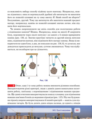 191191	 §45. Прості механізми
ся можливість вибору способу підйому цього вантажу. Наприклад, мож-
на піднятися з ним по вертикальній драбині або витягнути чи викотити
його по похилій площині на ту саму висоту Н. Який спосіб ви оберете?
Безсумнівно, другий. Тому що витягнути або викотити важкий предмет
нагору, наприклад, камінь по похилій площині значно легше, ніж під-
няти його вертикально.
Чи можна запропонувати ще якісь способи для полегшення роботи
з піднімання каменя? Можна. Наприклад, якщо на висоті Н закріпити
блок, перекинути через нього мотузку і до одного з її кінців прикріпити
камінь (рис. 136, а). Значно простіше тягнути за другий кінець мотузки
вниз, піднімаючи вантаж, ніж піднімати його нагору самому. Якщо ж ви-
користати не один блок, а два, як показано на рис. 136, б), то зусилля, яке
доведеться прикладати до мотузки, суттєво зменшиться. Чому так відбу-
вається, ви незабаром про це дізнаєтесь.
2	 Отже, одну і ту саму роботу можна виконати різними способами.
Використовуючи різні пристрої, люди з давніх-давен намагалися полег-
шити роботу, пов’язану з переміщенням і підніманням важких предме-
тів. Ще давні єгиптяни використовували похилу площину для піднімання
важких кам’яних блоків до вершини піраміди (рис. 137). Під час будуван-
ня пірамід широко використовувався й інший пристрій — важіль для під-
німання тягарів. Це була досить довга міцна палиця, до одного з кінців
и . 136
а) )
 