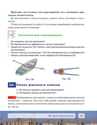 193193	 §46. Умова рівноваги важеля
Пристрої, які служать для перетворення сил, називають про-
стими механізмами.
До них належать: похила площина, важіль, блок, коловорот, клин і
гвинт.
У багатьох машинах і в побуті, і в сучасному виробництві знайшли ви-
користання прості механізми.
Запитання для самоперевірки
1.	 Що називають простим механізмом?
2.	 Які перетворення сил відбуваються у простих механізмах?
3.	 Подивіться на рисунок 139 і поясніть, який простий механізм використовується
при веслуванні.
4.	 Поясніть принцип дії щипців (рис. 140). Які перетворення сил тут відбуваються?
5.	 Наведіть приклади механізмів, в яких відбувається перетворення сил.
	§46.	 Умова рівноваги важеля
 Які пристрої називають простими механізмами?
 Яка будова і принцип дії важільних ваг?
1	 Ознайомимося докладніше з одним із найпоширеніших простих
механізмів — важелем. Для того, щоб довгий стержень перетворився на
важіль, він повинен мати можливість обертатися навколо нерухомої опо-
ри  або осі.
и . 139 и . 140
 