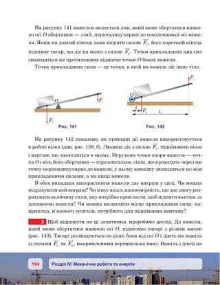 194 Розділ IV. Механічна робота та енергія
На рисунку 141 важелем являється лом, який може обертатися навко-
ло осі О обертання — лінії, перпендикулярної до повздовжньої осі важе-
ля. Якщо на довгий кінець лома подіяти силою F1 , його короткий кінець
піднімає тягар, що діє на нього з силою F2. Точки прикладання цих сил
знаходяться на протилежних відносно точки О боках важеля.
Точка прикладання сили — це точка, в якій на важіль діє інше тіло.
На рисунку 142 показано, як принцип дії важеля використовується
в роботі візка (див. рис. 138, б). Людина діє з силою F1 , піднімаючи візок
і вантаж, що знаходиться в ньому. Нерухома точка опори важеля — точ-
ка О і вісь його обертання — горизонтальна лінія, що проходить через цю
точку перпендикулярно до важеля, у цьому випадку знаходяться не між
прикладеними силами, а на кінці важеля.
В обох випадках використання важеля дає виграш у силі. Чи можна
підрахувати цей виграш? Чи існує якась закономірність, що дає змогу роз-
рахувати величину сили, яку потрібно прикласти, щоб підняти вантаж за
допомогою важеля? Чи можна визначити місце прикладання сили, на-
приклад, м’язового зусилля, потрібного для піднімання вантажу?
2	 Щоб відповісти на ці запитання, проробимо дослід. До важеля,
який може обертатися навколо осі О, підвісимо тягарі з різною масою
(рис. 143). Тягарі розміщуються по різні боки від осі О і діють на важіль
із силами F1 та F2 , напрямленими вертикально вниз. Важіль і діючі на
и . 141
O F1
F2
и . 142
F1
F2
l2
l1
O
 