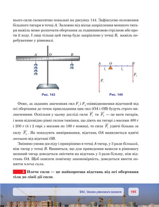 195195	 §46. Умова рівноваги важеля
нього сили схематично показані на рисунку 144. Зафіксуємо положення
більшого тягаря в точці А. Залежно від місця закріплення меншого тяга-
ря важіль може розпочати обертання за годинниковою стрілкою або про-
ти її ходу. І лиш тільки цей тягар буде закріплено у точці В,  важіль пе-
ребуватиме у рівновазі.
Отже, за заданих значеннях сил F1
і F2
співвідношення відстаней від
осі обертання до точок прикладання цих сил (ОА і ОВ) будуть строго ви-
значеними. Оскільки у цьому досліді сили F1 та F2  
— це ваги тягарів,
і вони відповідно рівні силам тяжіння, що діють на тягарі з масами 400 г
і 200 г (4 і 2 гирі з масами по 100 г кожна), то сила F1 удвічі більша за
силу F2 . Як показують вимірювання, відстань ОА виявляється вдвічі
меншою від відстані ОВ.
Змінимо умови досліду і прикріпимо в точці А тягар, у 3 рази більший,
ніж тягар у точці В. Виявиться, що для приведення важеля в рівновагу
менший тягар доведеться змістити на відстань у 3 рази більшу, ніж від-
стань ОА. Щоб описати помічену закономірність, доведеться ввести по-
няття плеча сили.
3	 Плече сили — це найкоротша відстань від осі обертання
тіла до лінії дії сили.
и . 143
A O B
и . 144
A O B
l1 l2
F1
F2
 