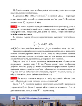 196 Розділ IV. Механічна робота та енергія
Щоб знайти плече сили, треба опустити перпендикуляр з точки опори
на лінію, вздовж якої діє сила.
На рисунках 142 і 144 плечем сили F1 є відстань l1
(OA) — перпенди-
куляр, опущений з точки О на пряму, вздовж якої діє сила F1. Відповідно
плечем сили F2 є відстань l2
(OB).
4	 На основі подібних дослідів більше двох тисяч років тому давньо-
грецьким ученим Архімедом було встановлене правило: важіль перебу-
ває у рівновазі, якщо сили, що діють на нього, обернено пропор-
ційні плечам цих сил.
Це правило (умова) рівноваги важеля можна записати у вигляді фор-
мули:
F
F
l
l
1
2
2
1
= , або F1
l1
= F2
l2
,
де F1
і F2
— сили, що діють на важіль, l1
i l2
— відповідно плечі цих сил.
Знаючи правило рівноваги важеля, можна зрозуміти, як за допомогою
важеля можна одержати виграш у силі. Якщо до кінця довшої частини
важеля прикласти певну невелику силу, то нею можна зрівноважити
значно більшу силу, прикладену до коротшої його частини.
Добуток сили на її плече називають моментом сили. Одиниця мо-
менту сили — ньютон-метр (1 Н · м). Увівши момент сили і прийнявши
до уваги останню формулу, можна дещо інакше сформулювати правило
рівноваги важеля: важіль перебуває у рівновазі, якщо момент сили, що
обертає його за годинниковою стрілкою, дорівнює моменту сили, що
обертає важіль проти годинникової стрілки.
5	 Як можна пояснити виграш у силі у прикладі з візком (див.
рис. 142), використавши правило рівноваги важеля?
Сили F1 і F2 , які діють на візок, паралельні одна одній і напрямлені
у протилежні боки. Сила F2 прагне обертати важіль відносно осі О за го-
динниковою стрілкою, а сила F1 — проти її ходу.
 