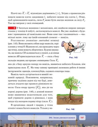 197197	 §46. Умова рівноваги важеля
Плечі сил F1 і F2 відповідно дорівнюють l1
i l2
. Згідно з правилом рів-
новаги важеля плече завдовжки l2
набагато менше від плеча l1
. Отже,
щоб зрівноважити важіль, сила F1
може бути значно меншою за силу F2
.
Так що виграш у силі очевидний.
6	 У багатьох машинах і механізмах, які знайшли широке викори-
стання у техніці й побуті, застосовуються важелі. Ви уже знайомі з будо-
вою і принципом дії важільних ваг. Вони саме так і називаються — «ва-
жільні ваги», тому що їхній основний елемент — важіль.
Розглянемо уважніше звичайні ножиці
(рис. 145). Вони являють собою пару важелів, скрі-
плених у точці О. Відносно осі, що проходить через
цю точку, вони можуть обертатися. Будемо вважа-
ти, що важіль CD залишається у спокої, а до кінця
важеля АВ прикладається сила F1 — сила з боку
пальцівлюдини,щопрацюєзножицями.Сила F2 ,
яка діє з боку аркуша паперу на важіль, виявиться набагато більшою, ніж
прикладена сила F1. На тому самому принципі заснована робота й інших
інструментів: щипців, плоскогубців, садового секатора тощо.
Важіль часто зустрічається в живій і не-
живій природі. Пояснюючи, наприклад,
причину падіння дерев під час бурі, дове-
деться згадати про правило рівноваги ва-
желя. Сила опору ґрунту F2( ), яка діє на
корені дерева (рис. 146), у деякий момент
може виявитися недостатньою для того,
щоб утримати дерево в рівновазі, і воно
впаде під напором пориву вітру (сила F1 ).
В організмах людей і тварин, у тілах
птахів і комах багато важелів. Тільки у ва-
и . 145
F2
F1
A
C
O
B
D
и . 146
O
F1
F2
 