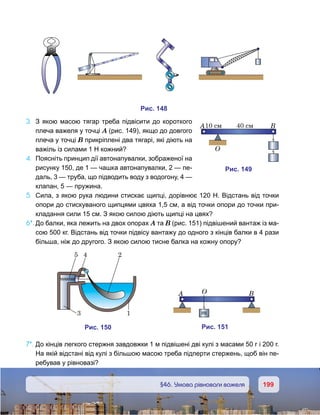 199199	 §46. Умова рівноваги важеля
3.	 З якою масою тягар треба підвісити до короткого
плеча важеля у точці А (рис. 149), якщо до довгого
плеча у точці В прикріплені два тягарі, які діють на
важіль із силами 1 Н кожний?
4.	 Поясніть принцип дії автонапувалки, зображеної на
рисунку 150, де 1 — чашка автонапувалки, 2 — пе-
даль, 3 — труба, що підводить воду з водогону, 4 —
клапан, 5 — пружина.
5.	 Сила, з якою рука людини стискає щипці, дорівнює 120 Н. Відстань від точки
опори до стискуваного щипцями цвяха 1,5 см, а від точки опори до точки при-
кладання сили 15 см. З якою силою діють щипці на цвях?
6*.	До балки, яка лежить на двох опорах А та В (рис. 151) підвішений вантаж із ма-
сою 500 кг. Відстань від точки підвісу вантажу до одного з кінців балки в 4 рази
більша, ніж до другого. З якою силою тисне балка на кожну опору?
7*.	До кінців легкого стержня завдовжки 1 м підвішені дві кулі з масами 50 г і 200 г.
На якій відстані від кулі з більшою масою треба підперти стержень, щоб він пе-
ребував у рівновазі?
и . 148
и . 149
O
A B10 cм 4 м0 c
и . 150
5 4 2
13
и . 151
OA B
m
 