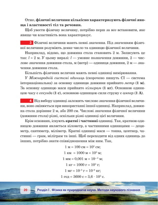 20 Розділ І . Фізика як природнича наука. Методи наукового пізнання
Отже, фізичні величини кількісно характеризують фізичні яви-
ща і властивості тіл та речовин.
Щоб увести фізичну величину, потрібно перш за все встановити, яке
явище чи властивість вона характеризує.
3	 Фізичні величини мають певні значення. Під значенням фізич-
ної величини розуміють деяке число та одиницю фізичної величини.
Наприклад, відомо, що довжина стола становить 2 м. Записують це
так: l = 2 м. У цьому виразі: l — умовне позначення довжини, 2 — чис-
лове значення довжини стола, м (метр) — одиниця довжини, 2 м — зна-
чення довжини стола.
Більшість фізичних величин мають певні одиниці вимірювання.
У Міжнародній системі одиниць (скорочено пишуть СІ — система
інтерна­ціональна) за основну одиницю довжини прийнято метр (1 м).
За основну одиницю маси прийнято кілограм (1 кг). Основною одини-
цею часу є секунда (1 с), основною одиницею сили струму є ампер (1 А).
4	 Від вибору одиниці залежить числове значення фізичної величи-
ни, воно змінюється при використанні іншої одиниці. Наприклад, довжи-
на стола дорівнює 2 м, або 200 см. Числові значення фізичної величини
(довжини стола) різні, оскільки різні одиниці цієї величини.
Крім основних, існують кратні і частинні одиниці. Так, кратною оди-
ницею довжини являється кілометр, а частинними одиницями — деци-
метр, сантиметр, міліметр. Кратні одиниці маси — тонна, центнер, ча-
стинні — грам, міліграм та інші. Щоб переходити від одних одиниць до
інших, потрібно знати співвідношення між ним. Так,
1 м = 100 см = 102
см;
1 км  = 1000 м = 103
м;
1 мм = 0,001 м = 10—3
м;
1 кг = 1000 г = 103
г;
1 мг = 10–3
г = 10–6
кг;
1 год = 3600 с = 3,6 · 103
с.
 
