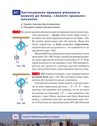 202 Розділ IV. Механічна робота та енергія
	§47.	 Застосування правила рівноваги
важеля до блока. «Золоте правило»
механіки
 Наведіть приклади простих механізмів.
 Пригадайте правило рівноваги важеля.
1	 На основі правила рівноваги важеля пояснимо дію ще одного про-
стого механізму — блока. Блок являє собою колесо з
жолобом, яке може обертатися навколо осі О (рис. 152).
По жолобу пропускають трос або мотузку. Якщо вісь
блока закріплена, то блок називають нерухомим,
оскільки його вісь не рухається — не піднімається і не
опускається (рис. 152).
Нерухомий блок можна розглядати як важіль, плечі
якого рівні: ОА = ОВ. Згідно з правилом рівноваги важе-
ля, сили, прикладені до блока, також рівні: F = P. Тому
такий механізм не дає виграшу в силі. Він використо-
вується для зручності, оскільки простіше вибирати
трос, тягнучи його вниз, аніж піднімати вантаж угору.
2	 Щоб отримати виграш у силі, використовують
рухомий блок (рис. 153). Вісь рухомого блока підні-
мається або опускається разом з вантажем.
Рухомий блок можна також уявити у вигляді важе-
ля, до якого прикладені дві сили — P i F. P — вага
вантажу, яка дорівнює силі тяжіння, що діє на нього
(на рисунку не показана), і F — сила пружності, яка
виникає у тросі. Віссю, відносно якої буде обертатися
важіль, є горизонтальна вісь, що проходить через точ-
ку А. Плечі цих сил відповідно рівні АО і АВ. Оскільки
и . 152
A B
F
P
O
и . 153
A B
F
P
O
 