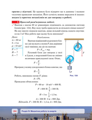 204 Розділ IV. Механічна робота та енергія
граємо у відстані. Це правило було відкрите ще в давнину і назване
«золотим правилом» механіки. Його сутність можна виразити й інакше:
жоден із простих механізмів не дає виграшу в роботі.
5	 Приклад розв’язування задачі.
 Вантаж з масою 60 кг рівномірно піднімають за допомогою системи
блоків (рис. 154). Яку силу треба прикласти до вільного кінця каната?
На яку висоту підняли вантаж, якщо вільний кінець каната опустив-
ся на 3 м? Яка робота при цьому була виконана?
Розв’язання.
Вантажпідвішенийдорухомогобло-
ка і діє на нього з силою Р, яка дорівнює
силі тяжіння, що діє на вантаж:
Р = Fтяж
 = mg.
Рухомий блок дає виграш у силі
в 2 рази, а нерухомий блок не змінює
величини прикладеної сили. Отже,
F
P
=
2
.
Програш у шляху для рухомого блока означає, що
H
h
=
2
.
Робота, виконана силою F, рівна
A = Fh.
Проведемо обчислення:
P = 60 кг · 10 м/с2
= 600 Н;
F = ⋅ =600
1
2
300H H;
H = 3 м ⋅ =
1
2
1 5, м;
A = 300 Н· 3 м = 900 Дж.
Відповідь. F = 300 Н; Н = 1,5 м; А = 900 Дж.
Дано:
m = 60 кг
h = 3 м
g = 10 м/с2
F — ?
H — ?
A — ?
и . 154
F
P
 