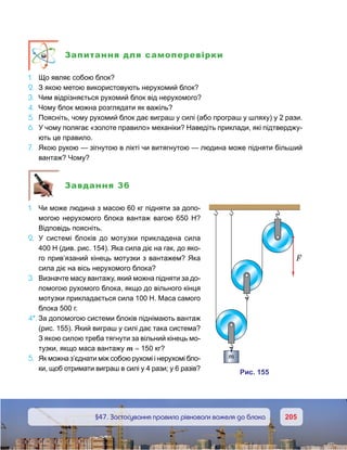 205205	 §47. Застосування правила рівноваги важеля до блока
Запитання для самоперевірки
1.	 Що являє собою блок?
2.	 З якою метою використовують нерухомий блок?
3.	 Чим відрізняється рухомий блок від нерухомого?
4.	 Чому блок можна розглядати як важіль?
5.	 Поясніть, чому рухомий блок дає виграш у силі (або програш у шляху) у 2 рази.
6.	 У чому полягає «золоте правило» механіки? Наведіть приклади, які підтверджу-
ють це правило.
7.	 Якою рукою — зігнутою в лікті чи витягнутою — людина може підняти більший
вантаж? Чому?
Завдання 36
1.	 Чи може людина з масою 60 кг підняти за допо-
могою нерухомого блока вантаж вагою 650  Н?
Відповідь поясніть.
2.	 У системі блоків до мотузки прикладена сила
400 Н (див. рис. 154). Яка сила діє на гак, до яко-
го прив’язаний кінець мотузки з вантажем? Яка
сила діє на вісь нерухомого блока?
3.	 Визначте масу вантажу, який можна підняти за до-
помогою рухомого блока, якщо до вільного кінця
мотузки прикладається сила 100 Н. Маса самого
блока 500 г.
4*.	За допомогою системи блоків піднімають вантаж
(рис. 155). Який виграш у силі дає така система?
З якою силою треба тягнути за вільний кінець мо-
тузки, якщо маса вантажу m = 150 кг?
5.	 Як можна з’єднати між собою рухомі і нерухомі бло-
ки, щоб отримати виграш в силі у 4 рази; у 6 разів?
и . 515
F
m
 