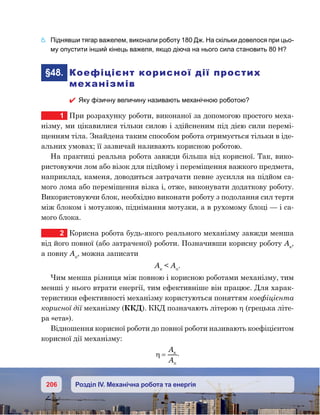 206 Розділ IV. Механічна робота та енергія
6.	 Піднявши тягар важелем, виконали роботу 180 Дж. На скільки довелося при цьо-
му опустити інший кінець важеля, якщо діюча на нього сила становить 80 Н?
	§48.	 Коефіцієнт корисної дії простих
механізмів
 Яку фізичну величину називають механічною роботою?
1	 При розрахунку роботи, виконаної за допомогою простого меха-
нізму, ми цікавилися тільки силою і здійсненим під дією сили перемі-
щенням тіла. Знайдена таким способом робота отримується тільки в іде-
альних умовах; її зазвичай називають корисною роботою.
На практиці реальна робота завжди більша від корисної. Так, вико-
ристовуючи лом або візок для підйому і переміщення важкого предмета,
наприклад, каменя, доводиться затрачати певне зусилля на підйом са-
мого лома або переміщення візка і, отже, виконувати додаткову роботу.
Використовуючи блок, необхідно виконати роботу з подолання сил тертя
між блоком і мотузкою, піднімання мотузки, а в рухомому блоці — і са-
мого блока.
2	 Корисна робота будь-якого реального механізму завжди менша
від його повної (або затраченої) роботи. Позначивши корисну роботу Ак
,
а повну Ап
, можна записати
Ак
  Ап
.
Чим менша різниця між повною і корисною роботами механізму, тим
менші у нього втрати енергії, тим ефективніше він працює. Для харак-
теристики ефективності механізму користуються поняттям коефіцієнта
корисної дії механізму (ККД). ККД позначають літерою η (грецька літе-
ра «ета»).
Відношення корисної роботи до повної роботи називають коефіцієнтом
корисної дії механізму:
η =
A
A
.
 