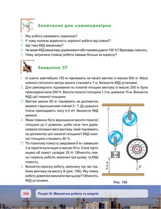 208 Розділ IV. Механічна робота та енергія
Запитання для самоперевірки
1.	 Яку роботу називають корисною?
2.	 У чому полягає відмінність корисної роботи від повної?
3.	 Що таке ККД механізму?
4.	 Чи може ККД механізму дорівнювати або перевищувати 100 %? Відповідь поясніть.
5.	 Чому затрачена (повна) робота завжди більша за корисну?
Завдання 37
1.	 Із шахти завглибшки 150 м піднімають на канаті вантаж із масою 500 кг. Маса
кожного погонного метра каната становить 1 кг. Визначте ККД установки.
2.	 Для рівномірного піднімання по похилій площині вантажу із масою 200 кг була
прикладена сила 250 Н. Висота похилої площини 1,5 м, довжина 15 м. Визначте
ККД цієї похилої площини.
3*.	Вантаж масою 80 кг піднімають за допомогою
важеля з відношенням плечей 3 : 7. До довшого
плеча прикладають силу 0,5 кН. Визначте ККД
важеля.
4.	 Яким повинно бути відношення висоти похилої
площини до її довжини, щоби сила тяги дорів-
нювала половині ваги вантажу, який піднімають
за допомогою цієї похилої площини? ККД похи-
лої площини становить 90 %.
5*.	По похилому помосту завдовжки 6 м і заввишки
2 м перетягнули ящик із масою 40 кг. Сила тертя
ящика об поміст складає 25 Н. Обчисліть пов-
ну і корисну роботи, виконані при цьому, та ККД
помосту.
6.	 Визначте корисну роботу, виконану під час під-
йому вантажу на висоту h (рис. 156). Яку повну
роботу довелося виконати при цьому? Обчисліть
ККД установки.
и . 156
4 к
60
50
40
30
20
100
60
50
40
30
20
10
0,м4
F
 