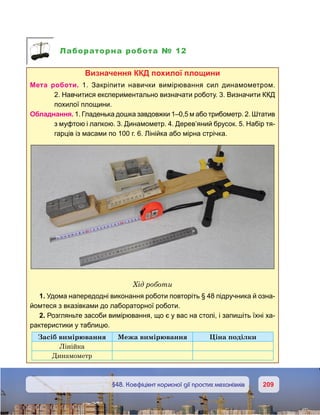 209209	 §48. Коефіцієнт корисної дії простих механізмів
Лабораторна робота № 12
Визначення ккд похилої площини
Мета роботи. 1.  Закріпити навички вимірювання сил динамометром.
2. Навчитися експериментально визначати роботу. 3. Визначити ККД
похилої площини.
Обладнання. 1. Гладенька дошка завдовжки 1–0,5 м або трибометр. 2. Штатив
з муфтою і лапкою. 3. Динамометр. 4. Дерев’яний брусок. 5. Набір тя-
гарців із масами по 100 г. 6. Лінійка або мірна стрічка.
Хід роботи
1. Удома напередодні виконання роботи повторіть § 48 підручника й озна-
йомтеся з вказівками до лабораторної роботи.
2. Розгляньте засоби вимірювання, що є у вас на столі, і запишіть їхні ха-
рактеристики у таблицю.
Засіб вимірювання Межа вимірювання Ціна поділки
Лінійка
Динамометр
 