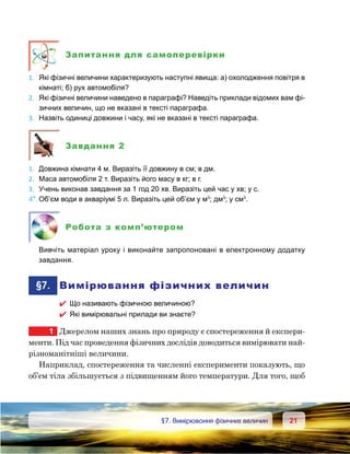 2121	 §7. Вимірювання фізичних величин
Запитання для самоперевірки
1.	 Які фізичні величини характеризують наступні явища: а) охолодження повітря в
кімнаті; б) рух автомобіля?
2.	 Які фізичні величини наведено в параграфі? Наведіть приклади відомих вам фі-
зичних величин, що не вказані в тексті параграфа.
3.	 Назвіть одиниці довжини і часу, які не вказані в тексті параграфа.
Завдання 2
1.	 Довжина кімнати 4 м. Виразіть її довжину в см; в дм.
2.	 Маса автомобіля 2 т. Виразіть його масу в кг; в г.
3.	 Учень виконав завдання за 1 год 20 хв. Виразіть цей час у хв; у с.
4*.	Об’єм води в акваріумі 5 л. Виразіть цей об’єм у м3
; дм3
; у см3
.
Робота з комп’ютером
	 Вивчіть матеріал уроку і виконайте запропоновані в електронному додатку
завдання.
	§7.	 Вимірювання фізичних величин
 Що називають фізичною величиною?
 Які вимірювальні прилади ви знаєте?
1	 Джерелом наших знань про природу є спостереження й експери­
менти. Під час проведення фізичних дослідів доводиться вимірювати най-
різноманітніші величини.
Наприклад, спостереження та численні експерименти показують, що
об’єм тіла збільшується з підвищенням його температури. Для того, щоб
 