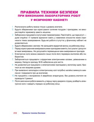 212 Правила техніки безпеки
Правила техніки безпеки
при виконанні лабораторних робіт
у фізичному кабінеті
1.	 Розпочинати роботу можна тільки з дозволу вчителя.
2.	 Будьте обережними при користуванні скляним посудом і приладами, не вико-
ристовуйте термометр замість мішалки.
3.	 Заборонено працювати зі ртутними термометрами. Пам’ятайте, що пара ртуті —
дуже отруйна і її тривале вдихання навіть у невеликих кількостях може спри-
чинити тяжке захворювання. Будь-які роботи зі ртуттю у фізичному кабінеті не
дозволяються.
4.	 Будьте обережними з вогнем. Не залишайте відкритий вогонь на робочому місці.
5.	 Перед користуванням вимірювальними приладами вивчіть їхні шкали і допусти-
мі межі вимірювань. Не допускайте перевищення меж вимірювання приладів.
6.	 Електричне коло можна замикати лише після його перевірки вчителем або ла-
борантом.
7.	 Забороняється працювати з відкритими електричними колами, увімкненими в
мережу. Напруга приладу 36 В небезпечна для життя.
8.	 Не дозволяється працювати з електричними приладами у вологому одязі, бра-
тися за них мокрими руками.
9.	 При виявленні неполадок в електричному колі потрібно негайно вимкнути жив-
лення і повідомити про це вчителеві.
10.	Не працюйте з несправною й аварійною апаратурою, без дозволу вчителя не
проводьте її ремонт.
11.	 Після закінчення роботи вимкніть у першу чергу джерело струму, розберіть елек-
тричне коло і наведіть порядок на робочому місці.
 