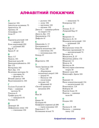 215Алфавітний покажчик
Алфавітний покажчик
А
Аеростат 164
Амплітуда коливань 75
Аристотель 16
Архімед 16
Атмосфера 153
Атом 37
Б
Барометр ртутний 149
	 — анероїд 149
Блок нерухомий 202
	 — рухомий 202
Бор Н. 17
Броун Р. 42
В
Вага 117
Важіль 191
Важільні ваги 86
Вантажопідйомність 163
Ват 175
Ватерлінія 163
Ватт Дж. 175
Величина векторна 54
	 — скалярна 54
	 — фізична 54
Вічний двигун 189
Водотоннажність 163
Г
Галілео Галілей 16
Герц — одиниця
частоти 76
Гіпотеза 8
Графік руху 61
	 — швидкості 61
Густина 91
Д
Демокріт 36
Деформація згину 102
	 — стискання 102
	 — розтягу 102
	 — зсуву 102
	 — кручення 102
	 — пружна 102
Джоуль — одиниця роботи
та енергії 172
Джоуль Дж. 172
Динамометр 172
Дифузія 41
Е
Ейнштейн А. 17
Експеримент 8
Енергія механічна 180
	 — кінетична 181
	 — потенціальна 183
Епікур 37
Ж
Жорсткість 106
З
Закон Архімеда 159
	 — Гука 106
	 — збереження
механічної енергії 188
	 — інерції 81
	 — Паскаля 136
	 — сполучених
посудин 145
	 — фізичний 35
«Золоте правило»
механіки 204
Й
Йон 38
К
Кварк 38
Кілограм 85
Коефіцієнт корисної дії 206
	 — тертя ковзання 123
Корольов С. 75
Коливання вільні 75
	 — вимушені 75
Компресор 155
Л
Ландау Л. 17
Лукрецій Кар 37
М
Макросвіт 14
Максвелл Д. 16
Манометр металевий  153
	 — рідинний 139
Маса 19
Матеріальна точка 50
Маятник пружинний 74
	 — математичний 74
Мегасвіт 14
Менделєєв Д. 37
Механічна робота 172
Мікросвіт 14
Модуль 54
Молекула 38
Молекулярно-кінетична
теорія 40
Момент сили 196
Монгольф’є, брати 163
Н
Наносвіт 14
Насос всмоктувальний 154
	 — нагнітальний 155
Невагомість 118
Нейтрон 38
Ньютон Ісаак 16
Ньютон — одиниця
сили 98
О
Осадка 163
П
Паскаль Б. 136
Паскаль — одиниця
тиску 132
 