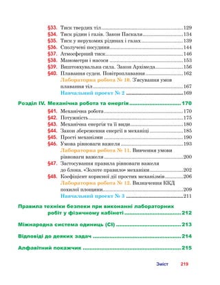 219Зміст
§33.	 Тиск твердих тіл............................................................129
§34.	 Тиск рідин і газів. Закон Паскаля..............................134
§35.	 Тиск у нерухомих рідинах і газах...............................139
§36.	 Сполучені посудини......................................................144
§37.	 Атмосферний тиск.........................................................146
§38.	 Манометри і насоси......................................................153
§39.	 Виштовхувальна сила. Закон Архімеда.....................156
§40.	 Плавання суден. Повітроплавання............................162
Лабораторна робота № 10. З’ясування умов
плавання тіл..................................................................167
Навчальний проект № 2 ..........................................169
Розділ IV.	Механічна робота та енергія................................ 170
§41.	 Механічна робота..........................................................170
§42.	 Потужність.....................................................................175
§43.	 Механічна енергія та її види.......................................180
§44.	 Закон збереження енергії в механіці.........................185
§45.	 Прості механізми..........................................................190
§46.	 Умова рівноваги важеля..............................................193
Лабораторна робота № 11. Вивчення умови
рівноваги важеля..........................................................200
§47.	 Застосування правила рівноваги важеля 	
до блока. «Золоте правило» механіки.........................202
§48.	 Коефіцієнт корисної дії простих механізмів..............206
Лабораторна робота № 12. Визначення ККД
похилої площини..........................................................209
Навчальний проект № 3 ..........................................211
Правила техніки безпеки при виконанні лабораторних
робіт у фізичному кабінеті................................... 212
Міжнародна система одиниць (СІ)........................................ 213
Відповіді до деяких задач...................................................... 214
Алфавітний покажчик............................................................ 215
 