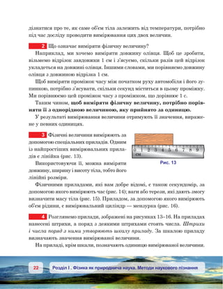 22 Розділ І . Фізика як природнича наука. Методи наукового пізнання
дізнатися про те, як саме об’єм тіла залежить від температури, потрібно
під час досліду проводити вимірювання цих двох величин.
2	 Що означає виміряти фізичну величину?
Наприклад, ми хочемо виміряти довжину олівця. Щоб це зробити,
візьмемо відрізок завдовжки 1 см і з’ясуємо, скільки разів цей відрізок
укладеться на довжині олівця. Іншими словами, ми порівняємо довжину
олівця з довжиною відрізка 1 см.
Щоб виміряти проміжок часу між початком руху автомобіля і його зу-
пинкою, потрібно з’ясувати, скільки секунд міститься в цьому проміжку.
Ми порівнюємо цей проміжок часу з проміжком, що дорівнює 1 с.
Таким чином, щоб виміряти фізичну величину, потрібно порів-
няти її з однорідною величиною, яку прийнято за одиницю.
У результаті вимірювання величини отримують її значення, вираже-
не у певних одиницях.
3	 Фізичні величини вимірюють за
допомогою спеціальних приладів. Одним
із найпростіших вимірювальних прила-
дів є лінійка (рис. 13).
Використовуючи її, можна виміряти
довжину, ширину і висоту тіла, тобто його
лінійні розміри.
Фізичними приладами, які вам добре відомі, є також секундомір, за
допомогою якого вимірюють час (рис. 14); ваги або терези, які дають змогу
визначити масу тіла (рис. 15). Приладом, за допомогою якого вимірюють
об’єм рідини, є вимірювальний циліндр — мензурка (рис. 16).
4	 Розглянемо прилади, зображені на рисунках 13–16. На приладах
нанесені штрихи, а поряд з деякими штрихами стоять числа. Штрихи
і числа поряд з ними утворюють шкалу приладу. За шкалою приладу
визначають значення вимірюваної величини.
На приладі, крім шкали, позначають одиницю вимірюваної величини.
и . 13
0 1 2 3 4 5 6 7 8 9
м
 