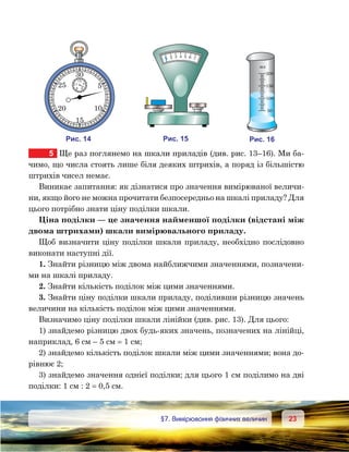 2323	 §7. Вимірювання фізичних величин
5	 Ще раз поглянемо на шкали приладів (див. рис. 13–16). Ми ба-
чимо, що числа стоять лише біля деяких штрихів, а поряд із більшістю
штрихів чисел немає.
Виникає запитання: як дізнатися про значення вимірюваної величи-
ни, якщо його не можна прочитати безпосередньо на шкалі приладу? Для
цього потрібно знати ціну поділки шкали.
Ціна поділки — це значення найменшої поділки (відстані між
двома штрихами) шкали вимірювального приладу.
Щоб визначити ціну поділки шкали приладу, необхідно послідовно
виконати наступні дії.
1. Знайти різницю між двома найближчими значеннями, позначени-
ми на шкалі приладу.
2. Знайти кількість поділок між цими значеннями.
3. Знайти ціну поділки шкали приладу, поділивши різницю значень
величини на кількість поділок між цими значеннями.
Визначимо ціну поділки шкали лінійки (див. рис. 13). Для цього:
1) знайдемо різницю двох будь-яких значень, позначених на лінійці,
наприклад, 6 см – 5 см = 1 см;
2) знайдемо кількість поділок шкали між цими значеннями; вона до-
рівнює 2;
3) знайдемо значення однієї поділки; для цього 1 см поділимо на дві
поділки: 1 см : 2 = 0,5 см.
и . 14
30
25
20
15
10
5
15
11
9 6
3
и . 15
1 4 5 6 732
и . 16
200
150
100
50
мл
 