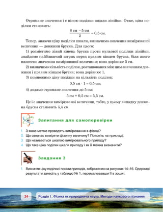 24 Розділ І . Фізика як природнича наука. Методи наукового пізнання
Отримане значення і є ціною поділки шкали лінійки. Отже, ціна по-
ділки становить:
6 5
2
−
= 0,5 см.
Тепер, знаючи ціну поділки шкали, визначимо значення вимірюваної
величини — довжини бруска. Для цього:
1) розмістимо лівий кінець бруска проти нульової поділки лінійки,
знайдемо найближчий штрих перед правим кінцем бруска, біля якого
нанесено значення вимірюваної величини; воно дорівнює 5 см.
2) визначимо кількість поділок, розташованих між цим значенням дов-
жини і правим кінцем бруска; вона дорівнює 1.
3) помножимо ціну поділки на кількість поділок:
0,5 см · 1 = 0,5 см;
4) додамо отримане значення до 5 см:
5 см + 0,5 см = 5,5 см.
Це і є значення вимірюваної величини, тобто, у цьому випадку довжи-
на бруска становить 5,5 см.
Запитання для самоперевірки
1.	 З якою метою проводять вимірювання в фізиці?
2.	 Що означає виміряти фізичну величину? Поясніть на прикладі.
3.	 Що називається шкалою вимірювального приладу?
4.	 Що таке ціна поділки шкали приладу і як її можна визначити?
Завдання 3
1.	 Визначте ціну поділки і покази приладів, зображених на рисунках 14–16. Одержані
результати занесіть у таблицю № 1, перемалювавши її в зошит.
 