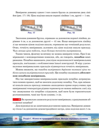 26 Розділ І . Фізика як природнича наука. Методи наукового пізнання
Виміряємо довжину одного і того самого бруска за допомогою двох ліні-
йок (рис. 17 і 18). Ціна поділки шкали першої лінійки 1 см, другої — 1 мм.
Значення довжини бруска, отримане за допомогою першої лінійки, до-
рівнює 4 см, а за допомогою другої — 41 мм. Якщо використати лінійку
зі ще меншою ціною поділки шкали, отримаємо ще точніший результат.
Отже, точність вимірювань залежить від ціни поділки шкали приладу.
Чим менша ціна поділки, тим більша точність вимірювання.
Таким чином, фізичну величину не можна виміряти точно. При її ви-
мірюванні є невідворотними помилки, або, як говорять, похиб­ки вимі-
рювання. Похибки виникають унаслідок недосконалості вимірю­валь­них
приладів, пов’язаних з особливостями їхньої конструкції. В міру удоско-
налення вимірювальних приладів підвищується точність вимірювань.
Можна вважати, що похибка вимірювань дорівнює половині ціни по-
ділки шкали вимірювального приладу. Цю похибку називають абсо­лют­
ною похибкою вимірювань.
Під час використання вимірювальних приладів потрібно дотримува-
тися певних правил, щоб не вносити додаткову похибку. Так, при зніман-
ні показів шкала приладу повинна знаходитися прямо перед очима; при
вимірюванні температури рідини термометр не можна виймати з неї; під
час зважування тіл потрібно слідкувати, щоб ваги були горизонтально
розташованими, чаші ваг були сухими, і т.ін.
2	 Як правильно записати результат вимірювань з урахуванням аб-
солютної похибки?
Для відповіді на це запитання розглянемо приклад. Виміряємо довжи-
ну стола l за допомогою демонстраційного метра, ціна поділки якого 1 см.
и . 17
0 1 2 3 4 5 6
м
и . 18
0 1 2 3 4 5 6
м
 