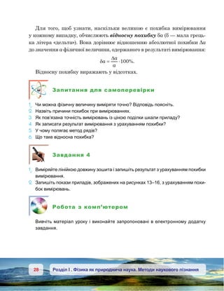 28 Розділ І . Фізика як природнича наука. Методи наукового пізнання
Для того, щоб узнати, наскільки великою є похибка вимірювання
у кожному випадку, обчислюють відносну похибку δа (δ — мала грець-
ка літера «дельта»). Вона дорівнює відношенню абсолютної похибки Δа
до значення а фізичної величини, одержаного в результаті вимірювання:
δa
a
a
= ⋅
∆
100%.
Відносну похибку виражають у відсотках.
Запитання для самоперевірки
1e
.	 Чи можна фізичну величину виміряти точно? Відповідь поясніть.
2.	 Назвіть причини похибок при вимірюваннях.
3.	 Як пов’язана точність вимірювань із ціною поділки шкали приладу?
4.	 Як записати результат вимірювання з урахуванням похибки?
5.	 У чому полягає метод рядів?
6.	 Що таке відносна похибка?
Завдання 4
1e
.	 Виміряйте лінійкою довжину зошита і запишіть результат з урахуванням похибки
вимірювання.
2.	 Запишіть покази приладів, зображених на рисунках 13–16, з урахуванням похи-
бок вимірювань.
Робота з комп’ютером
	 Вивчіть матеріал уроку і виконайте запропоновані в електронному додатку
завдання.
 