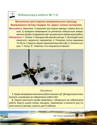 2929	 §8. Точність вимірювань
Лабораторна робота № 1–2
Визначення ціни поділки вимірювального приладу.
Вимірювання об’єму твердих тіл, рідин і сипких матеріалів
Мета роботи. Навчитися: 1) визначати ціну поділки приладу і знімати його по-
кази; 2) проводити вимірювання за допомогою найпростіших вимірю-
вальних засобів; 3) оформляти звіт про виконання лабораторної роботи.
Обладнання. 1. Лінійка. 2. Мензурка або мірний циліндр. 3. Фотографії шкал
кімнатного і медичного термометрів. 4. Паперова стрічка завдовжки
15–20 см. 5. Брусок у формі паралелепіпеда або куба. 6. Склянка з во-
дою. 7. Нитка. 8*. Невелике тіло неправильної форми.
Хід роботи
1. Удома напередодні виконання роботи повторіть §7, §8 підручника й озна­
йомтеся з вказівками до лабораторної роботи №1.
2. Уважно розгляньте засоби вимірювань і обладнання до лабораторної
роботи. Вивчіть шкали лінійки, мензурки, термометрів та визначте ціну по-
ділки кожного приладу; занесіть дані в таблицю.
 