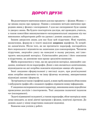 Дорогі друзі!
Ви розпочинаєте вивчення нового для вас предмета — фізики. Фізика —
це цікава наука про природу. Одним з основних методів вивчення при-
родних явищ у фізиці є експеримент. І для вас експеримент буде одним
із джерел знань. Ви будете спостерігати досліди, які проводить учитель,
а також самостійно виконуватимете експериментальні завдання під час
виконання лабораторних робіт на уроках і деяких завдань удома.
Іншим джерелом знань для вас буде цей підручник. Нові терміни,
визначення, формули в тексті виділені жирним шрифтом. Їх потріб-
но запам’ятати. Після того, як ви прочитаєте параграф, постарайтесь
його переказати і відповісти на запитання для самоперевірки. Читаючи
підручник, звертайте увагу на наведені в ньому рисунки, які ілюс­
трують викладений матеріал. Співставляйте рисунок і його описання
в підручнику, це допоможе вам краще зрозуміти написане.
Щоби переконатися у тому, що ви зрозуміли матеріал, виконайте зав­
дання, поміщені після параграфів. Деякі з них являються запитаннями,
відповідаючи на які потрібно пояснити відповід­не явище або процес.
Інші завдання сформульовані у вигляді задач, при розв’язуванні
яких потрібно визначити ту чи іншу фізичну величину, використавши
відповідні закони і формули.
Зустрічаються також і графічні задачі, в яких треба виконати обчис­лення
і побудувати графік або з поданого графіка отримати певну інфор­мацію.
Є завдання експериментального характеру, виконання яких передбачає
проведення дослідів і спостережень. Такі завдання позначені індексом
«е» (експеримент).
Задачі підвищеної складності, а також параграфи, обсяг матеріалу яких
дещо виходить за межі діючої програми з фізики, помічені зірочкою. До
деяких задач у кінці підручника наведені відповіді.
Бажаємо вам успіхів у роботі.
Автори
 