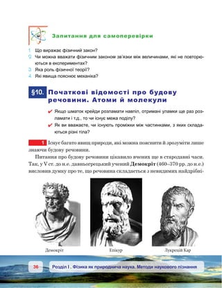36 Розділ І . Фізика як природнича наука. Методи наукового пізнання
Запитання для самоперевірки
1.	 Що виражає фізичний закон?
2.	 Чи можна вважати фізичним законом зв’язки між величинами, які не повторю-
ються в експериментах?
3.	 Яка роль фізичної теорії?
4.	 Які явища пояснює механіка?
	§10.	 Початкові відомості про будову
речовини. Атоми й молекули
 Якщо шматок крейди розламати навпіл, отримані уламки ще раз роз-
ламати і т.д., то чи існує межа поділу?
 Як ви вважаєте, чи існують проміжки між частинками, з яких склада-
ються різні тіла?
1	 Існує багато явищ природи, які можна пояснити й зрозуміти лише
знаючи будову речовини.
Питання про будову речовини цікавило вчених ще в стародавні часи.
Так, у V ст. до н.е. давньогрецький учений Демокріт (460–370 рр. до н.е.)
висловив думку про те, що речовина складається з невидимих найдрібні-
Демокріт Епікур Лукрецій Кар
 
