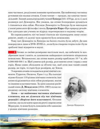 3737	 §10. Початкові відомості про будову речовини. Атоми й молекули
ших частинок, розділених певними проміжками. Цю найменшу частинку
речовини він назвав атомом. Слово «атом» — грецьке, що означає «непо-
дільний». Інший давньогрецький учений Епікур (341–270 рр. до н.е.) далі
розвинув ідеї Демокріта. Він уважав, що атоми безперервно рухаються
і стикаються між собою. Погляди Демокріта та Епікура були викладені
у поемі римського філософа і поета Лукреція Кара «Про природу речей».
Але здогадки цих учених не відразу перетворилися в наукову теорію.
Бо справедливість тієї чи іншої гіпотези міг підтвердити лише експе-
римент, який у ті далекі часи провести було неможливо.
Тому ідеї Демокріта та Епікура на багато століть були забуті. До них
повернулися лише в XVII–XVIII ст., коли була створена теорія газів і були
зроблені інші відкриття в науці.
2	 Атоми за своїми розмірами настільки малі, що побачити їх нео-
зброєним оком і навіть за допомогою найкращого оптичного мікроскопа
неможливо. Встановлено, що атоми мають розмір приблизно 10–10
м, або
0,000 000 000 1 м. Щоб уявити цей розмір, розглянемо атом і поряд з ним
горіх. Якщо уявно збільшити ці об’єкти так, щоб атом мав такий самий
розмір, як горіх, то горіх буде розміром, як Земля.
З окремих атомів складаються різні хімічні еле-
менти: Гідроген, Оксиген, Уран і т.д. На сьогодні
відомо більше 110 різних хімічних елементів; їхні
атоми відрізняються між собою розмірами, масою
та іншими властивостями. За цією ознакою росій-
ський хімік Д. Менделєєв (1834–1907) склав пе-
ріодичну систему хімічних елементів.
Атом — це найменша частинка хімічного
елемента, яка не ділиться під час хімічних
реакцій і зберігає його властивості. Останнє
означає, що коли взяти краплю ртуті і окремо атом
Меркурію, то вони будуть поводити себе однаково
у різних хімічних реакціях.
Дмитро Менделєєв
 