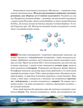 38 Розділ І . Фізика як природнича наука. Методи наукового пізнання
Атоми можуть сполучатися у молекули. «Моле­кула» — латинське слово,
означає «маленька маса». Молекулою називають найменшу частинку
речовини, яка зберігає усі її хімічні властивості. Розуміти це слід
так. Наприклад, візьмемо крейду — речовину, молекули якої складаються
з одного атома Кальцію, одного атома Карбону та трьох атомів Оксигену
(CaCO3
). До складу молекули бензолу входять 6 атомів Карбону і 6 ато-
мів Гідрогену (рис. 20). Молекули вітамінів, білків складаються з сотень
тисяч і мільйонів різних атомів.
3	 Численні експерименти і теоретичні міркування показали, що
атоми і молекули є найдрібнішими частинками, з яких складається ре-
човина. Дрібніших частинок, які б визначали хімічні властивості речо-
вин, не існує. Проте на початку ХХ ст. було встановлено, що атом теж має
складну структуру: у центрі атома знаходиться атомне ядро, навколо
якого рухаються електрони. Розрахунки англійського фізика Ернеста
Резерфорда показали, що розмір ядра атома приблизно у сто тисяч разів
менший від розміру атома. Тобто, якщо розміри атома збільшити до роз-
мірів будинку, то ядро було б маковим зернятком у цьому будинку. Ядро
атома, у свою чергу, складається з частинок, які називаються протона-
ми і нейтронами, а останні складаються з кварків. Чи кварки уже є
межею поділу і чи вони складаються з якихось структурних частинок —
на сьогодні невідомо.
Атом, який втратив або приєднав один або декілька електронів, нази-
вається йоном. Так, метали складаються з йонів, які коливаються від-
H
O
Ca
и . 20
 