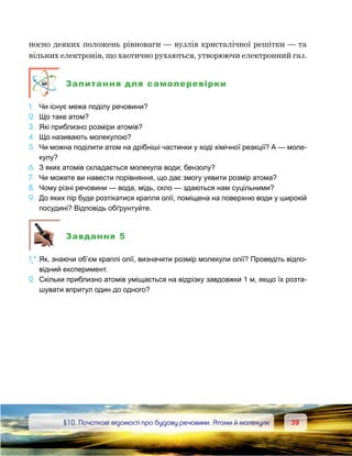 3939	 §10. Початкові відомості про будову речовини. Атоми й молекули
носно деяких положень рівноваги — вузлів кристалічної решітки — та
вільних електронів, що хаотично рухаються, утворюючи електронний газ.
Запитання для самоперевірки
1.	 Чи існує межа поділу речовини?
2.	 Що таке атом?
3.	 Які приблизно розміри атомів?
4.	 Що називають молекулою?
5.	 Чи можна поділити атом на дрібніші частинки у ході хімічної реакції? А — моле-
кулу?
6.	 З яких атомів складається молекула води; бензолу?
7.	 Чи можете ви навести порівняння, що дає змогу уявити розмір атома?
8.	 Чому різні речовини — вода, мідь, скло — здаються нам суцільними?
9. 	До яких пір буде розтікатися крапля олії, поміщена на поверхню води у широкій
посудині? Відповідь обґрунтуйте.
Завдання 5
1e
*.	Як, знаючи об’єм краплі олії, визначити розмір молекули олії? Проведіть відпо-
відний експеримент.
2.	 Скільки приблизно атомів уміщається на відрізку завдовжки 1 м, якщо їх розта-
шувати впритул один до одного?
 