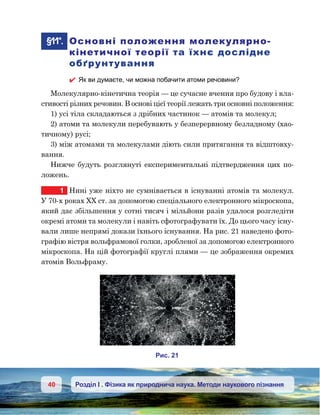 40 Розділ І . Фізика як природнича наука. Методи наукового пізнання
	§11*.	 Основні положення молекулярно-
кінетичної теорії та їхнє дослідне
обґрунтування
 Як ви думаєте, чи можна побачити атоми речовини?
Молекулярно-кінетична теорія — це сучасне вчення про будову і вла-
стивості різних речовин. В основі цієї теорії лежать три основні положення:
1) усі тіла складаються з дрібних частинок — атомів та молекул;
2) атоми та молекули перебувають у безперервному безладному (хао-
тичному) русі;
3) між атомами та молекулами діють сили притягання та відштовху-
вання.
Нижче будуть розглянуті експериментальні підтвердження цих по-
ложень.
1	 Нині уже ніхто не сумнівається в існуванні атомів та молекул.
У 70-х роках ХХ ст. за допомогою спеціального електронного мікроскопа,
який дає збільшення у сотні тисяч і мільйони разів удалося розгледіти
окремі атоми та молекули і навіть сфотографувати їх. До цього часу існу-
вали лише непрямі докази їхнього існування. На рис. 21 наведено фото-
графію вістря вольфрамової голки, зробленої за допомогою електронного
мікроскопа. На цій фотографії круглі плями — це зображення окремих
атомів Вольфраму.
и . 21
 