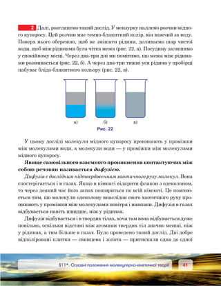 4141	 §11*. Основні положення молекулярно-кінетичної теорії
2	 Далі, розглянемо такий дослід. У мензурку наллємо розчин мідно-
го купоросу. Цей розчин має темно-блакитний колір, він важчий за воду.
Поверх нього обережно, щоб не змішати рідини, доливаємо шар чистої
води, щоб між рідинами була чітка межа (рис. 22, а). Посудину залишимо
у спокійному місці. Через два-три дні ми помітимо, що межа між рідина-
ми розмивається (рис. 22, б). А через два-три тижні уся рідина у пробірці
набуває блідо-блакитного кольору (рис. 22, в).
У цьому досліді молекули мідного купоросу проникають у проміжки
між молекулами води, а молекули води — у проміжки між молекулами
мідного купоросу.
Явище самовільного взаємного проникнення контактуючих між
собою речовин називається дифузією.
Дифузія є дослідним підтвердженням хаотичного руху молекул. Вона
спостерігається і в газах. Якщо в кімнаті відкрити флакон з одеколоном,
то через деякий час його запах пошириться по всій кімнаті. Це поясню-
ється тим, що молекули одеколону внаслідок свого хаотичного руху про-
никають у проміжки між молекулами повітря і навпаки. Дифузія в газах
відбувається навіть швидше, ніж у рідинах.
Дифузія відбувається і в твердих тілах, хоча там вона відбувається дуже
повільно, оскільки відстані між атомами твердих тіл значно менші, ніж
у рідинах, а тим більше в газах. Було проведено такий дослід. Дві добре
відполіровані плитки — свинцева і золота — притискали одна до одної
а) ) )
и . 22
 