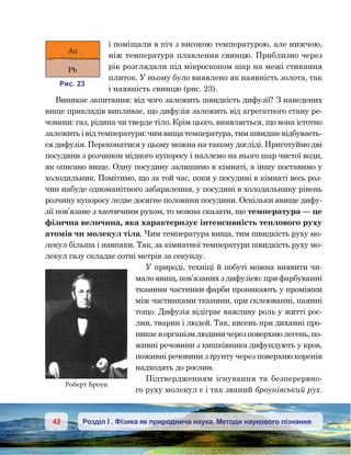 42 Розділ І . Фізика як природнича наука. Методи наукового пізнання
і поміщали в піч з високою температурою, але нижчою,
ніж температура плавлення свинцю. Приблизно через
рік розглядали під мікроскопом шар на межі стикання
плиток. У ньому було виявлено як наявність золота, так
і наявність свинцю (рис. 23).
Виникає запитання: від чого залежить швидкість дифузії? З наведених
вище прикладів випливає, що дифузія залежить від агрегатного стану ре-
човини: газ, рідина чи тверде тіло. Крім цього, виявляється, що вона істотно
залежить і від температури: чим вища температура, тим швидше відбуваєть-
ся дифузія. Переконатися у цьому можна на такому досліді. Приготуймо дві
посудини з розчином мідного купоросу і наллємо на нього шар чистої води,
як описано вище. Одну посудину залишимо в кімнаті, а іншу поставимо у
холодильник. Помітимо, що за той час, поки у посудині в кімнаті весь роз-
чин набуде одноманітного забарвлення, у посудині в холодильнику рівень
розчину купоросу ледве досягне половини посудини. Оскільки явище дифу-
зії пов’язане з хаотичним рухом, то можна сказати, що температура — це
фізична величина, яка характеризує інтенсивність теплового руху
атомів чи молекул тіла. Чим температура вища, тим швидкість руху мо-
лекул більша і навпаки. Так, за кімнатної температури швидкість руху мо-
лекул газу складає сотні метрів за секунду.
У природі, техніці й побуті можна виявити чи-
мало явищ, пов’язаних з дифузією: при фарбуванні
тканини частинки фарби проникають у проміжки
між частинками тканини, при склеюванні, паянні
тощо. Дифузія відіграє важливу роль у житті рос-
лин, тварин і людей. Так, кисень при диханні про-
никаєворганізмлюдиничерезповерхнюлегень,по-
живні речовини з кишківника дифундують у кров,
поживні речовини з ґрунту через поверхню коренів
надходять до рослин.
Підтвердженням існування та безперервно-
го руху молекул є і так званий броунівський рух.
и . 23
Au
Pb
Роберт Броун
 
