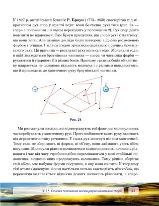 4343	 §11*. Основні положення молекулярно-кінетичної теорії
У 1827 р. англійський ботанік Р. Броун (1773–1858) спостерігав під мі-
кроскопом рух спор у краплі води: вони безладно рухалися (рис. 24 —
спора з положення 1 з часом переходить у положення 2). Рух спор довго
пояснити не вдавалося. Сам Броун припускав, що спори рухаються тому,
що вони живі. Але пізніше досліди були повторені з дрібно розмеленою
фарбою і тушшю. І тільки згодом зрозуміли справжню причину броунів-
ського руху. Ця причина — результат руху молекул води. Молекули води,
в якій знаходиться броунівська частинка — спора чи частинка фарби —
рухаються й ударяють її з різних боків. Причому з різних боків об частин-
ку вдаряється не однакова кількість молекул і з різними швидкостями,
що й призводить до хаотичного руху броунівської частинки.
Ми розглянули досліди, які підтверджують той факт, що молекули весь
час перебувають у хаотичному русі. Проте особливості цього руху залежать
від агрегатного стану речовини. У газах рух молекул цілком хаотичний.
Тому гази не зберігають ні форми, ні об’єму, вони займають увесь об’єм
посудини. Молекули рідини коливаються відносно деяких положень рів-
новаги і час від часу стрибкоподібно переміщаються у нові стабільні по-
ложення, відносно яких продовжують коливання. Тому рідина зберігає
свій об’єм, але набуває форми посудини, в яку вона налита. У твердому
тілі атоми (молекули, йони) настільки сильно взаємодіють між собою, що
переважно коливаються відносно деяких положень рівноваги, а «пере­
и . 24
1 2
 