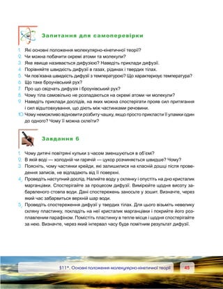 4545	 §11*. Основні положення молекулярно-кінетичної теорії
Запитання для самоперевірки
1.	 Які основні положення молекулярно-кінетичної теорії?
2.	 Чи можна побачити окремі атоми та молекули?
3.	 Яке явище називається дифузією? Наведіть приклади дифузії.
4.	 Порівняйте швидкість дифузії в газах, рідинах і твердих тілах.
5.	 Чи пов’язана швидкість дифузії з температурою? Що характеризує температура?
6.	 Що таке броунівський рух?
7.	 Про що свідчать дифузія і броунівський рух?
8.	 Чому тіла самовільно не розпадаються на окремі атоми чи молекули?
9.	 Наведіть приклади дослідів, на яких можна спостерігати прояв сил притягання
і сил відштовхування, що діють між частинками речовини.
10.	Чому неможливо відновити розбиту чашку, якщо просто прикласти її уламки один
до одного? Чому її можна склеїти?
Завдання 6
1. 	 Чому дитячі повітряні кульки з часом зменшуються в об’ємі?
2. 	В якій воді — холодній чи гарячій — цукор розчиняється швидше? Чому?
3. 	Поясніть, чому частинки крейди, які залишилися на класній дошці після прове-
дення записів, не відпадають від її поверхні.
4е
.	Проведіть наступний дослід. Налийте воду у склянку і опустіть на дно кристалик
марганцівки. Спостерігайте за процесом дифузії. Вимірюйте щодня висоту за-
барвленого стовпа води. Дані спостережень заносьте у зошит. Визначте, через
який час забарвиться верхній шар води.
5е
.	Проведіть спостереження дифузії у твердих тілах. Для цього візьміть невелику
скляну пластинку, покладіть на неї кристалик марганцівки і покрийте його роз-
плавленим парафіном. Помістіть пластинку в тепле місце і щодня спостерігайте
за нею. Визначте, через який інтервал часу буде помітним результат дифузії.
 