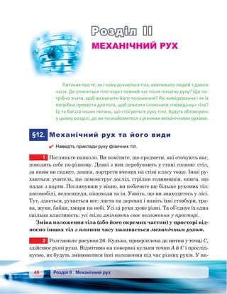 46 Розділ ІІ . Механічний рух
Розділ ІІ
Механічний рух
Питання про те, як і чому рухаються тіла, хвилювало людей з давніх
часів. Де опиниться тіло через певний час після початку руху? Що по-
трібно знати, щоб визначити його положення? Які вимірювання і як їх
потрібно провести для того, щоб описати і пояснити «поведінку» тіла?
Ці та багато інших питань, що стосуються руху тіла, будуть обговорені
у цьому розділі, де ви познайомитеся з різними механічними рухами.
	§12.	 Механічний рух та його види
 Наведіть приклади руху фізичних тіл.
1	 Погляньте навколо. Ви помітите, що предмети, які оточують вас,
поводять себе по-різному. Деякі з них перебувають у стані спокою: стіл,
за яким ви сидите, дошка, портрети вчених на стіні класу тощо. Інші ру-
хаються: учитель, що демонструє дослід, стрілки годинників, книга, що
падає з парти. Поглянувши у вікно, ви побачите ще більше рухомих тіл:
автомобілі, велосипеди, пішоходи та ін. Уявіть, що ви знаходитесь у лісі.
Тут, здається, рухається все: листя на деревах і навіть їхні стовбури, тра-
ва, жуки, бабки, хмари на небі. Усі ці рухи дуже різні. Та об’єднує їх одна
спільна властивість: усі тіла змінюють своє положення у просторі.
Зміна положення тіла (або його окремих частин) у просторі від-
носно інших тіл з плином часу називається механічним рухом.
2	 Розгляньте рисунок 26. Кулька, прикріплена до нитки у точці С,
здійснює різні рухи. Відмітимо на поверхні кульки точки А й С і прослід-
куємо, як будуть змінюватися їхні положення під час різних рухів. У ви-
 