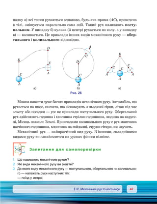 4747	 §12. Механічний рух та його види
падку а) всі точки рухаються однаково, будь-яка пряма (АС), проведена
в тілі, зміщується паралельно сама собі. Такий рух називають посту-
пальним. У випадку б) кулька (її центр) рухається по колу, а у випадку
в) — коливається. Це приклади інших видів механічного руху — обер-
тального і коливального відповідно.
Можна навести дуже багато прикладів механічного руху. Автомобіль, що
рухається по шосе, санчата, що зісковзують з льодяної гірки, літак під час
зльоту або посадки — усе це приклади поступального руху. Обертальний
рух здійснюють годинна і хвилинна стрілки годинника, людина на карусе-
лі, Місяць навколо Землі. Прикладами коливального руху є рух маятника
настінного годинника, хлопчика на гойдалці, струни гітари, що звучить.
Механічний рух — найпростіший вид руху. З іншими, складнішими
видами руху ви ознайомитеся на уроках фізики пізніше.
Запитання для самоперевірки
1.	 Що називають механічним рухом?
2.	 Які види механічного руху ви знаєте?
3.	 До якого виду механічного руху — поступального, обертального чи коливально-
го — належать рухи наступних тіл:
	 — поїзд у метро;
и . 26
D
D
C
A
A
C
D
A
C
C
A
D
A
CC
C
A A
а) ) )
 