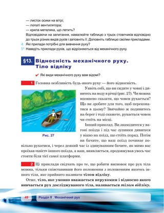 48 Розділ ІІ . Механічний рух
	 — листок осики на вітрі;
	 — лопаті вентилятора;
	 — крила метелика, що летить?
	 Відповідаючи на запитання, намалюйте таблицю з трьох стовпчиків відповідно
до трьох різних видів рухів і заповніть її. Доповніть таблицю своїми прикладами.
4.	 Які прилади потрібні для вивчення руху?
5*.	Наведіть приклади рухів, що відрізняються від механічного руху.
	§13.	 Відносність механічного руху.
Тіло відліку
 Які види механічного руху вам відомі?
1	 Головна особливість будь-якого руху — його відносність.
Уявіть собі, що ви сидите у човні і ди-
витесь на воду в річці (рис. 27). Чи можна
впевнено сказати, що човен рухається?
Що ви зробите для того, щоб перекона-
тися в цьому? Звичайно ж подивитесь
на берег і тоді скажете, рухається човен
чи стоїть на місці.
Інший приклад. Ви знаходитеся у ва-
гоні поїзда і під час зупинки дивитеся
у вікно на поїзд, що стоїть поряд. Потім
ви бачите, що ваш поїзд починає по-
вільно рухатися, і через деякий час із здивуванням бачите, як мимо вас
проїхав «хвіст» іншого поїзда, а ваш, виявляється, продовжував увесь час
стояти біля тієї самої платформи.
2	 Ці приклади свідчать про те, що робити висновок про рух тіла
можна, тільки співставивши його положення з положенням якогось ін-
шого тіла, яке прийнято називати тілом відліку.
Отже, тіло, яке умовно вважається нерухомим і відносно якого
вивчається рух досліджуваного тіла, називається тілом відліку.
и . 27
 